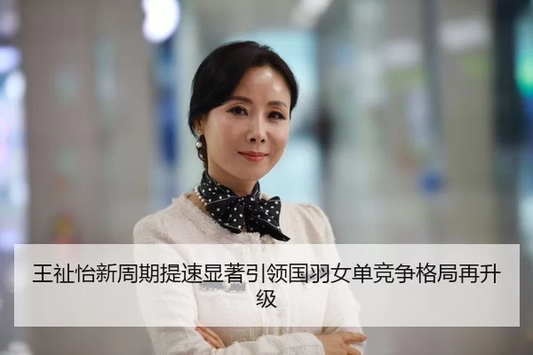 王祉怡新周期提速显著引领国羽女单竞争格局再升级