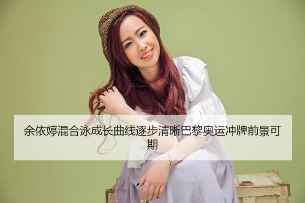 余依婷混合泳成长曲线逐步清晰巴黎奥运冲牌前景可期