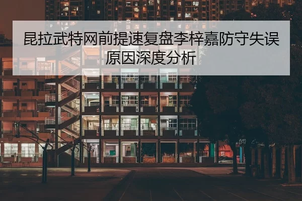 昆拉武特网前提速复盘李梓嘉防守失误原因深度分析