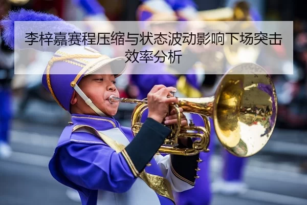 李梓嘉赛程压缩与状态波动影响下场突击效率分析