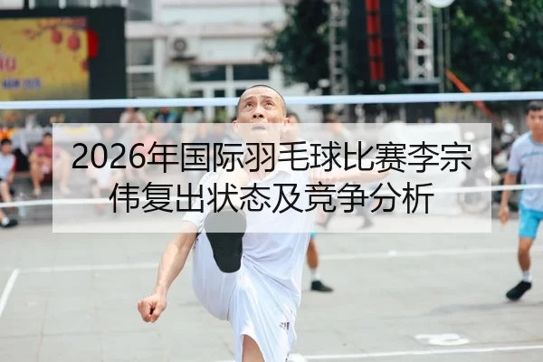 2026年国际羽毛球比赛李宗伟复出状态及竞争分析