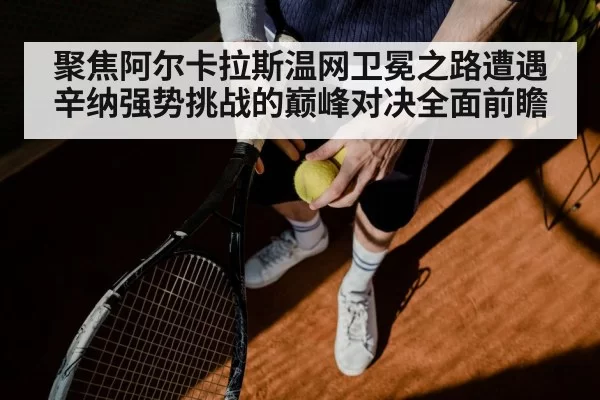 聚焦阿尔卡拉斯温网卫冕之路遭遇辛纳强势挑战的巅峰对决全面前瞻