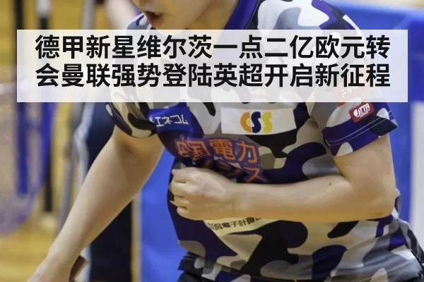 德甲新星维尔茨一点二亿欧元转会曼联强势登陆英超开启新征程