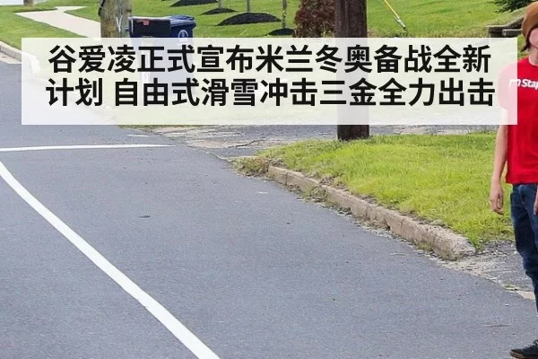 谷爱凌正式宣布米兰冬奥备战全新计划 自由式滑雪冲击三金全力出击