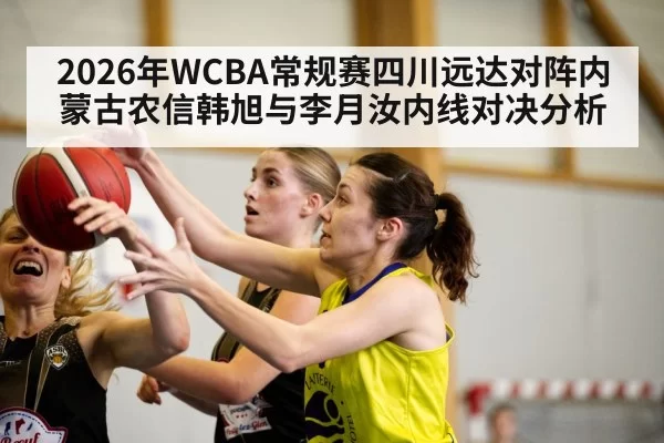 2026年WCBA常规赛四川远达对阵内蒙古农信韩旭与李月汝内线对决分析